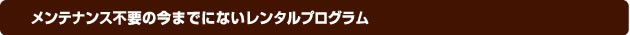 メンテナンス不要の今までにないレンタルプログラム